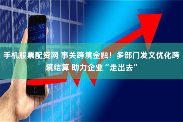 手机股票配资网 事关跨境金融！多部门发文优化跨境结算 助力企业“走出去”