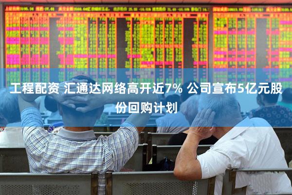 工程配资 汇通达网络高开近7% 公司宣布5亿元股份回购计划