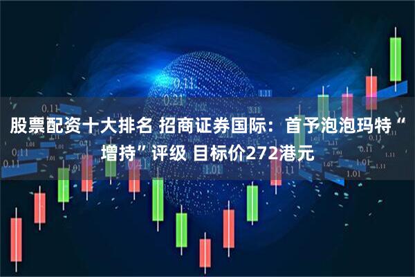 股票配资十大排名 招商证券国际：首予泡泡玛特“增持”评级 目标价272港元