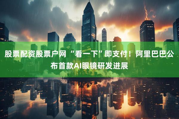 股票配资股票户网 “看一下”即支付！阿里巴巴公布首款AI眼镜研发进展