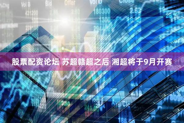 股票配资论坛 苏超赣超之后 湘超将于9月开赛