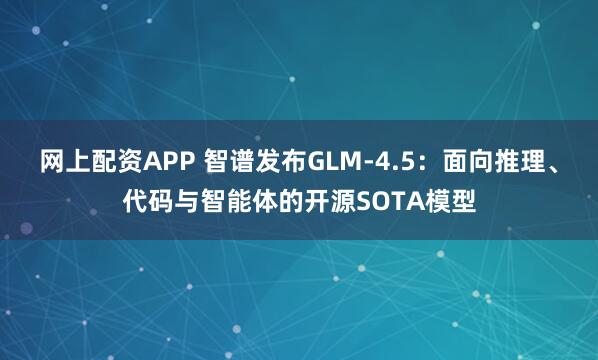 网上配资APP 智谱发布GLM-4.5：面向推理、代码与智能体的开源SOTA模型