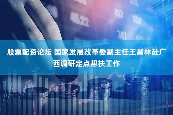 股票配资论坛 国家发展改革委副主任王昌林赴广西调研定点帮扶工作