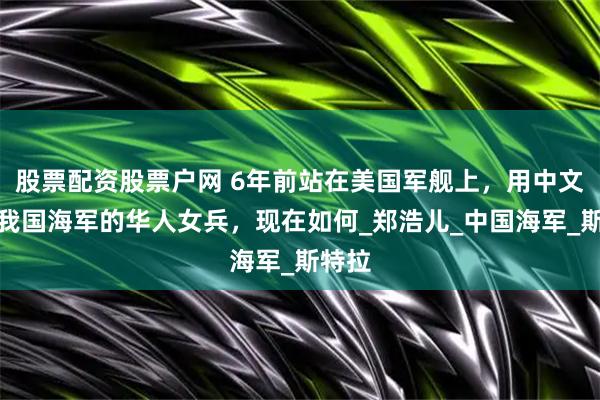 股票配资股票户网 6年前站在美国军舰上，用中文警告我国海军的华人女兵，现在如何_郑浩儿_中国海军_斯特拉