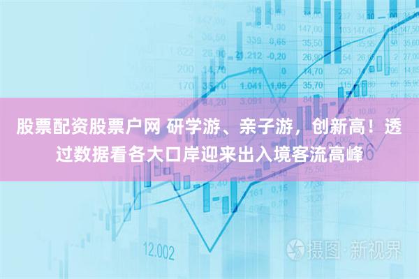 股票配资股票户网 研学游、亲子游，创新高！透过数据看各大口岸迎来出入境客流高峰