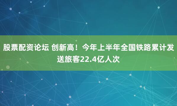 股票配资论坛 创新高！今年上半年全国铁路累计发送旅客22.4亿人次