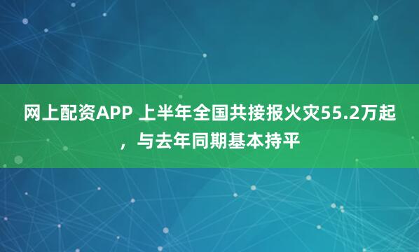 网上配资APP 上半年全国共接报火灾55.2万起，与去年同期基本持平