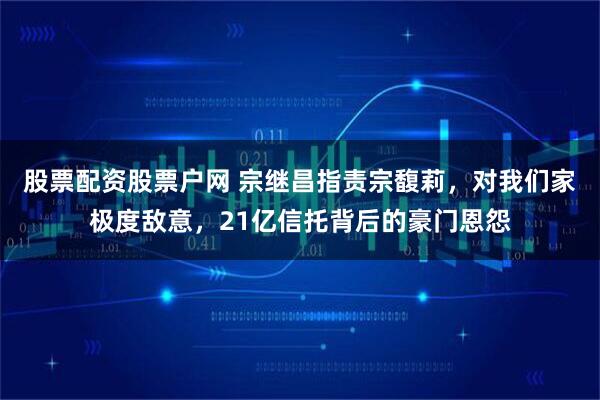 股票配资股票户网 宗继昌指责宗馥莉，对我们家极度敌意，21亿信托背后的豪门恩怨