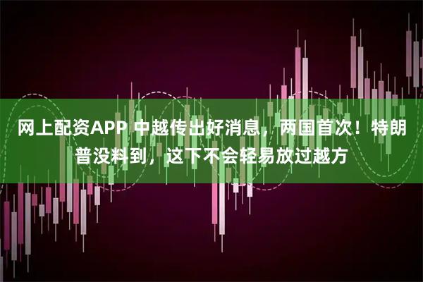 网上配资APP 中越传出好消息，两国首次！特朗普没料到，这下不会轻易放过越方